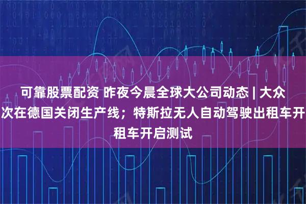 可靠股票配资 昨夜今晨全球大公司动态 | 大众汽车首次在德国关闭生产线；特斯拉无人自动驾驶出租车开启测试
