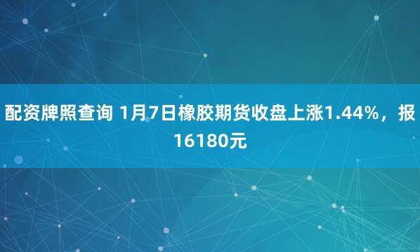 配资牌照查询 1月7日橡胶期货收盘上涨1.44%，报16180元