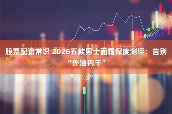 股票配资常识 2026五款男士面霜深度测评：告别“外油内干”