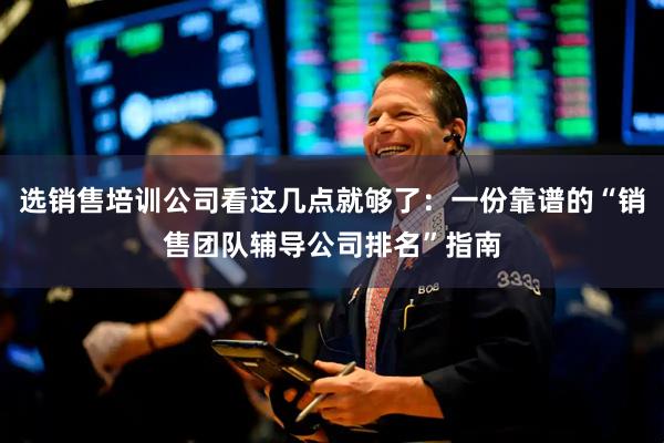 选销售培训公司看这几点就够了:一份靠谱的“销售团队辅导公司排名”指南