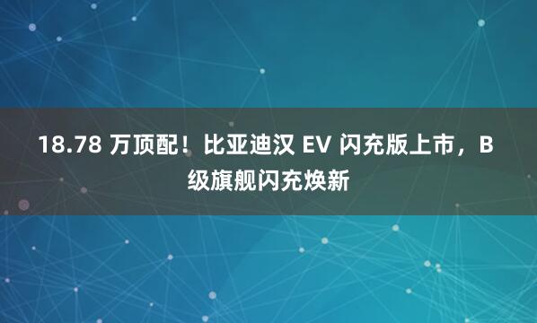 18.78 万顶配！比亚迪汉 EV 闪充版上市，B 级旗舰闪充焕新