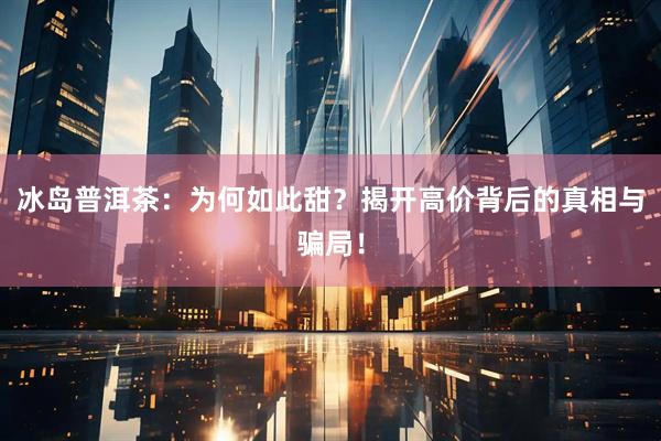 冰岛普洱茶：为何如此甜？揭开高价背后的真相与骗局！