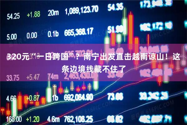 320元“一日跨国”？南宁出发直击越南谅山！这条边境线藏不住了
