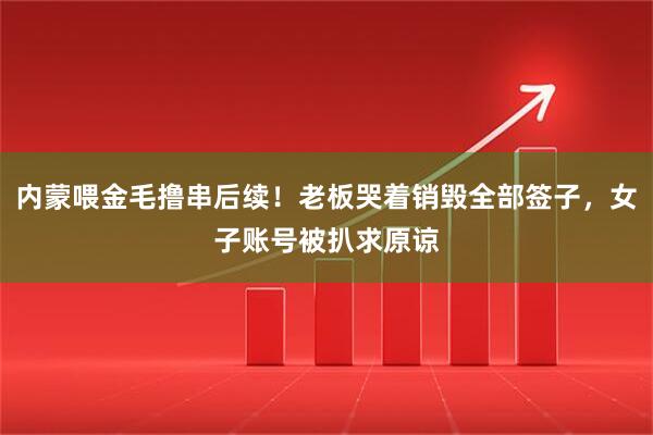 内蒙喂金毛撸串后续！老板哭着销毁全部签子，女子账号被扒求原谅
