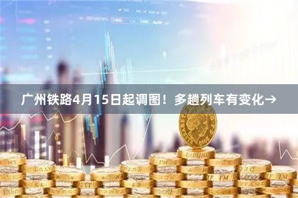 广州铁路4月15日起调图！多趟列车有变化→