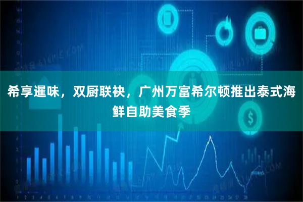 希享暹味,双厨联袂,广州万富希尔顿推出泰式海鲜自助美食季