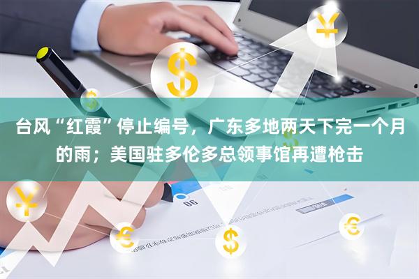 台风“红霞”停止编号，广东多地两天下完一个月的雨；美国驻多伦多总领事馆再遭枪击