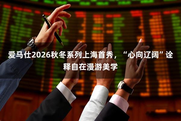 爱马仕2026秋冬系列上海首秀，“心向辽阔”诠释自在漫游美学
