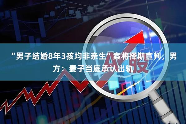 “男子结婚8年3孩均非亲生”案将择期宣判，男方：妻子当庭承认出轨