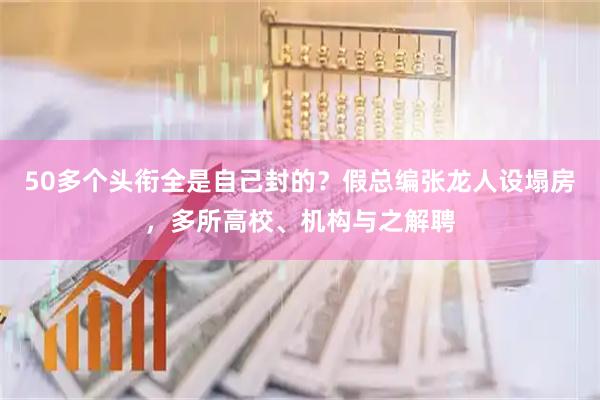 50多个头衔全是自己封的？假总编张龙人设塌房，多所高校、机构与之解聘