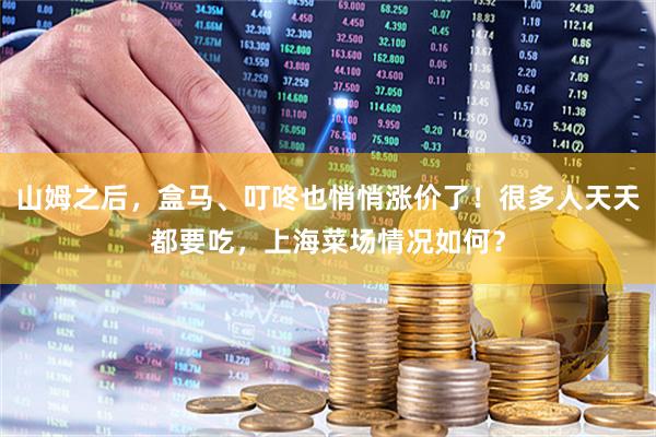 山姆之后，盒马、叮咚也悄悄涨价了！很多人天天都要吃，上海菜场情况如何？