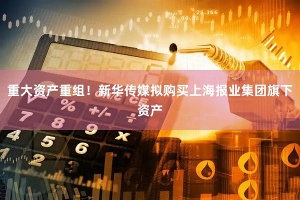 重大资产重组!新华传媒拟购买上海报业集团旗下资产