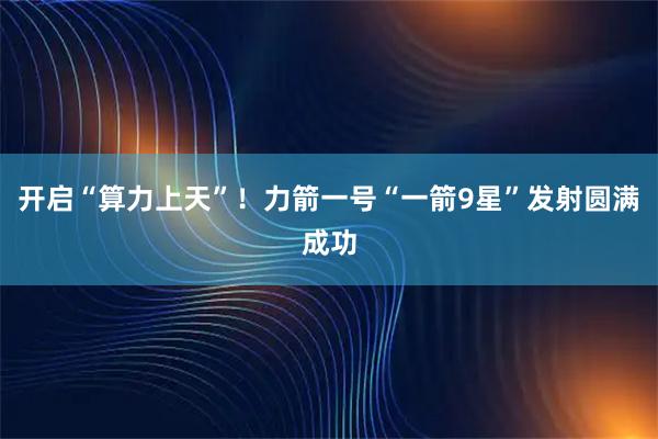 开启“算力上天”！力箭一号“一箭9星”发射圆满成功