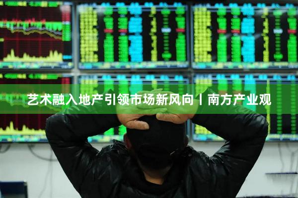 艺术融入地产引领市场新风向丨南方产业观